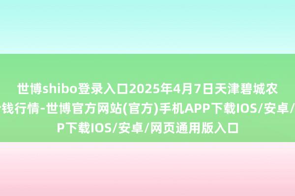 世博shibo登录入口2025年4月7日天津碧城农居品批发商场价钱行情-世博官方网站(官方)手机APP下载IOS/安卓/网页通用版入口