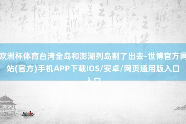 欧洲杯体育台湾全岛和澎湖列岛割了出去-世博官方网站(官方)手机APP下载IOS/安卓/网页通用版入口