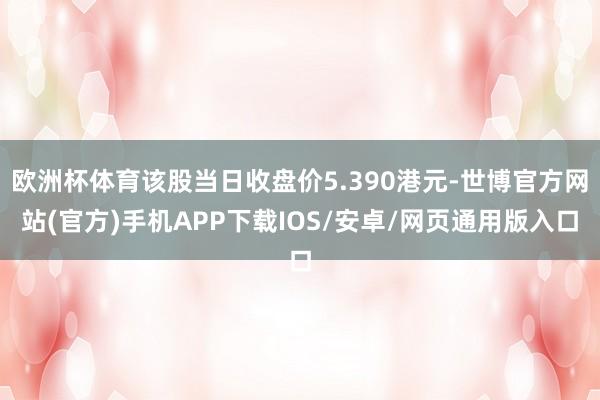 欧洲杯体育该股当日收盘价5.390港元-世博官方网站(官方)手机APP下载IOS/安卓/网页通用版入口