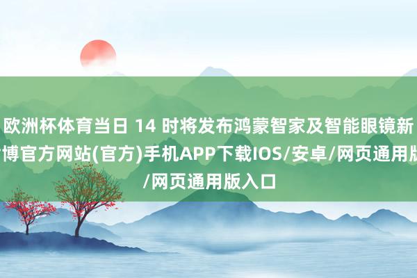 欧洲杯体育当日 14 时将发布鸿蒙智家及智能眼镜新品-世博官方网站(官方)手机APP下载IOS/安卓/网页通用版入口