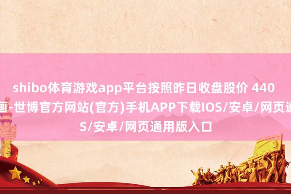 shibo体育游戏app平台按照昨日收盘股价 440 元 / 股策画-世博官方网站(官方)手机APP下载IOS/安卓/网页通用版入口