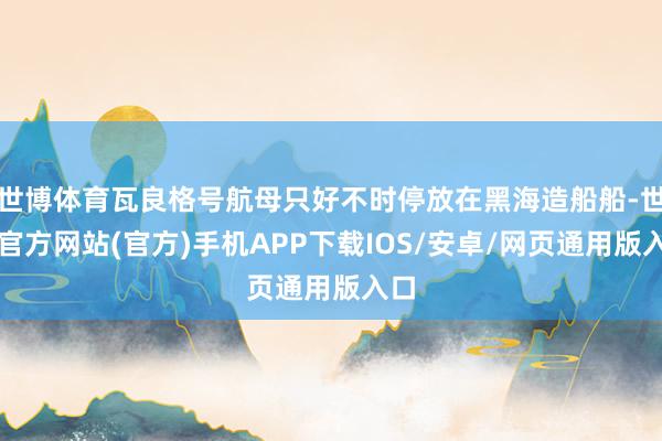 世博体育瓦良格号航母只好不时停放在黑海造船船-世博官方网站(官方)手机APP下载IOS/安卓/网页通用版入口
