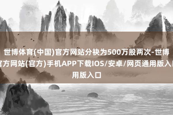 世博体育(中国)官方网站分袂为500万股两次-世博官方网站(官方)手机APP下载IOS/安卓/网页通用版入口