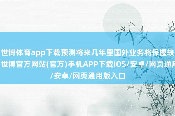 世博体育app下载预测将来几年里国外业务将保握较大增长-世博官方网站(官方)手机APP下载IOS/安卓/网页通用版入口