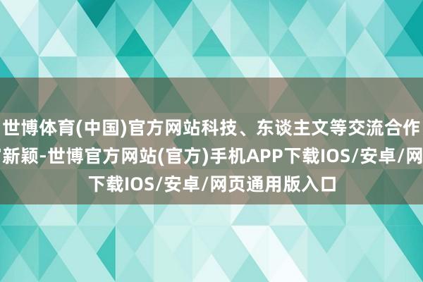 世博体育(中国)官方网站科技、东谈主文等交流合作方式愈加丰富新颖-世博官方网站(官方)手机APP下载IOS/安卓/网页通用版入口