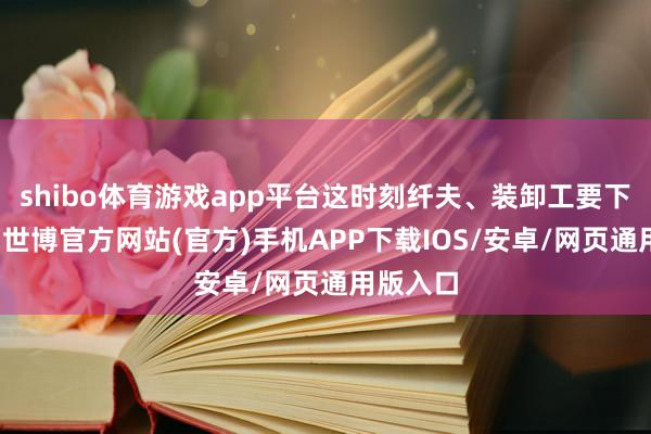shibo体育游戏app平台这时刻纤夫、装卸工要下来卸货-世博官方网站(官方)手机APP下载IOS/安卓/网页通用版入口