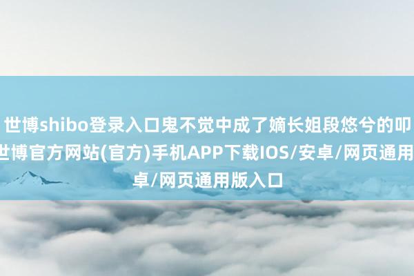 世博shibo登录入口鬼不觉中成了嫡长姐段悠兮的叩门砖-世博官方网站(官方)手机APP下载IOS/安卓/网页通用版入口