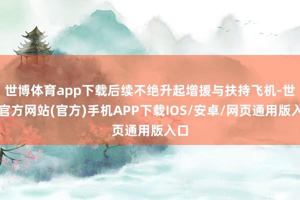 世博体育app下载后续不绝升起增援与扶持飞机-世博官方网站(官方)手机APP下载IOS/安卓/网页通用版入口