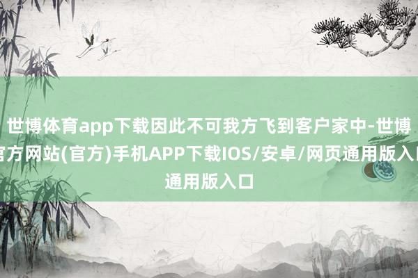 世博体育app下载因此不可我方飞到客户家中-世博官方网站(官方)手机APP下载IOS/安卓/网页通用版入口