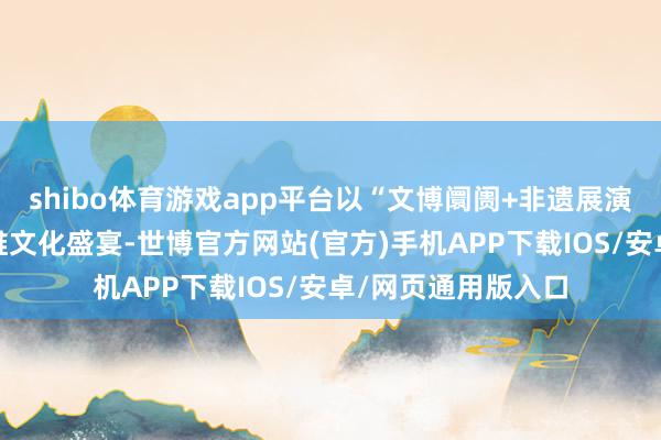 shibo体育游戏app平台以“文博阛阓+非遗展演+音乐大典”的多维文化盛宴-世博官方网站(官方)手机APP下载IOS/安卓/网页通用版入口