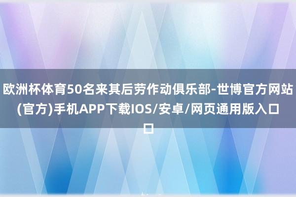 欧洲杯体育50名来其后劳作动俱乐部-世博官方网站(官方)手机APP下载IOS/安卓/网页通用版入口