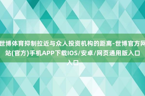 世博体育抑制拉近与众人投资机构的距离-世博官方网站(官方)手机APP下载IOS/安卓/网页通用版入口