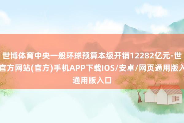 世博体育中央一般环球预算本级开销12282亿元-世博官方网站(官方)手机APP下载IOS/安卓/网页通用版入口
