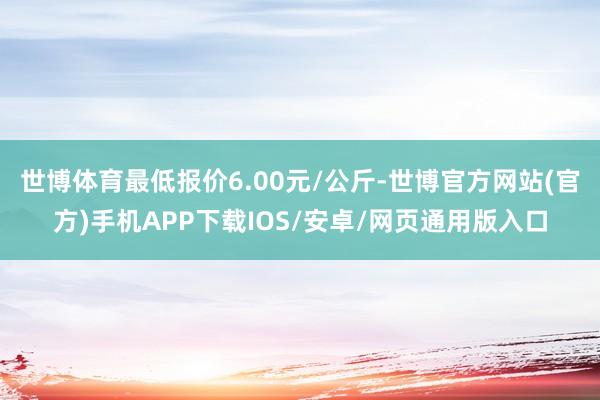 世博体育最低报价6.00元/公斤-世博官方网站(官方)手机APP下载IOS/安卓/网页通用版入口