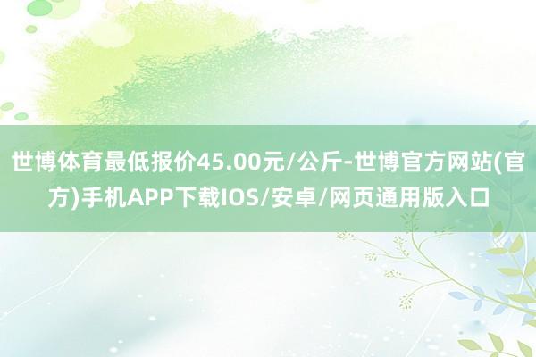 世博体育最低报价45.00元/公斤-世博官方网站(官方)手机APP下载IOS/安卓/网页通用版入口