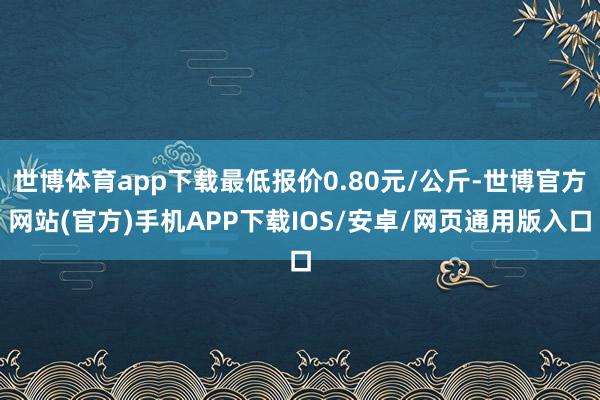 世博体育app下载最低报价0.80元/公斤-世博官方网站(官方)手机APP下载IOS/安卓/网页通用版入口