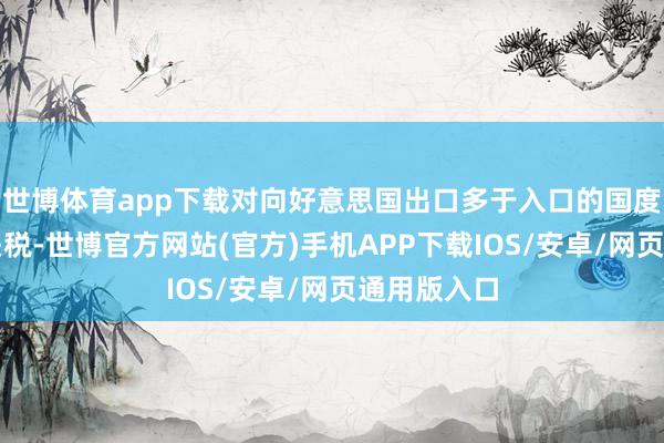 世博体育app下载对向好意思国出口多于入口的国度征收全面关税-世博官方网站(官方)手机APP下载IOS/安卓/网页通用版入口