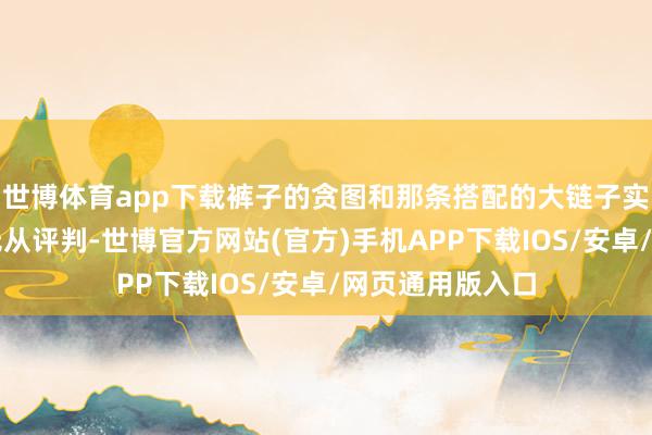 世博体育app下载裤子的贪图和那条搭配的大链子实在让东说念主无从评判-世博官方网站(官方)手机APP下载IOS/安卓/网页通用版入口