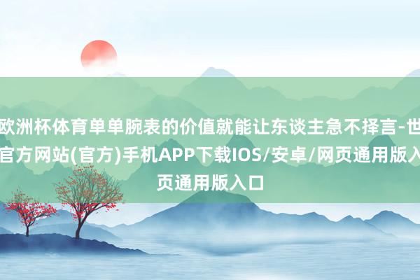 欧洲杯体育单单腕表的价值就能让东谈主急不择言-世博官方网站(官方)手机APP下载IOS/安卓/网页通用版入口