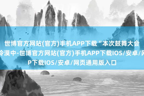 世博官方网站(官方)手机APP下载“本次鼓舞大会收罗到的概念冷漠中-世博官方网站(官方)手机APP下载IOS/安卓/网页通用版入口