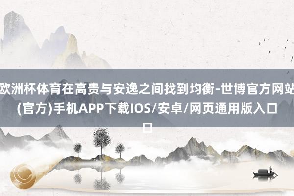 欧洲杯体育在高贵与安逸之间找到均衡-世博官方网站(官方)手机APP下载IOS/安卓/网页通用版入口