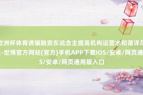 欧洲杯体育诱骗融资东说念主提高机构运营水和蔼详尽奇迹质地-世博官方网站(官方)手机APP下载IOS/安卓/网页通用版入口