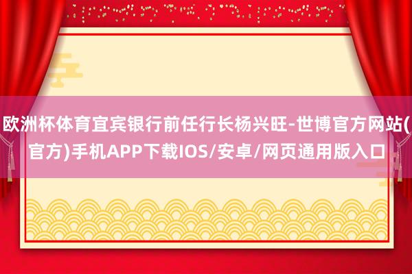 欧洲杯体育宜宾银行前任行长杨兴旺-世博官方网站(官方)手机APP下载IOS/安卓/网页通用版入口