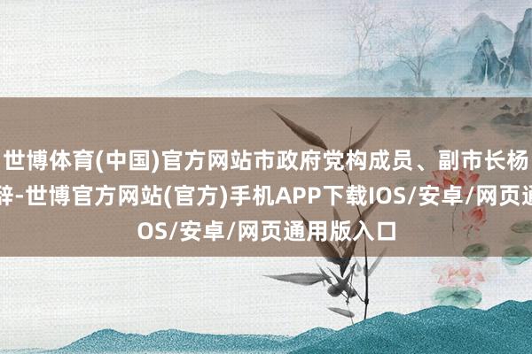 世博体育(中国)官方网站市政府党构成员、副市长杨平致接待辞-世博官方网站(官方)手机APP下载IOS/安卓/网页通用版入口