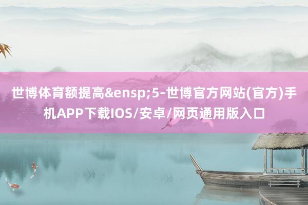世博体育额提高 5-世博官方网站(官方)手机APP下载IOS/安卓/网页通用版入口
