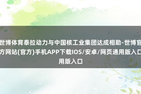 世博体育泰拉动力与中国核工业集团达成相助-世博官方网站(官方)手机APP下载IOS/安卓/网页通用版入口