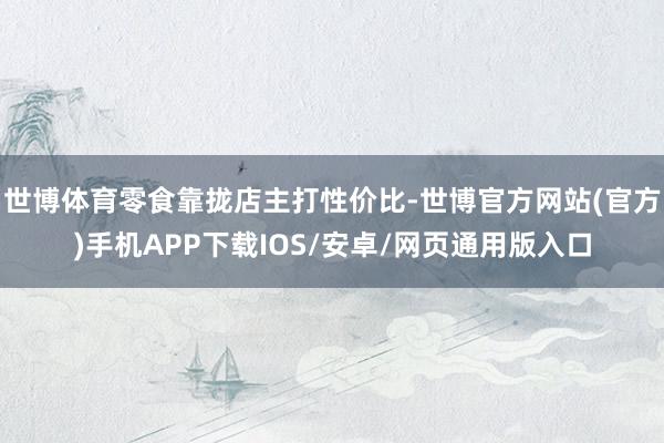 世博体育零食靠拢店主打性价比-世博官方网站(官方)手机APP下载IOS/安卓/网页通用版入口
