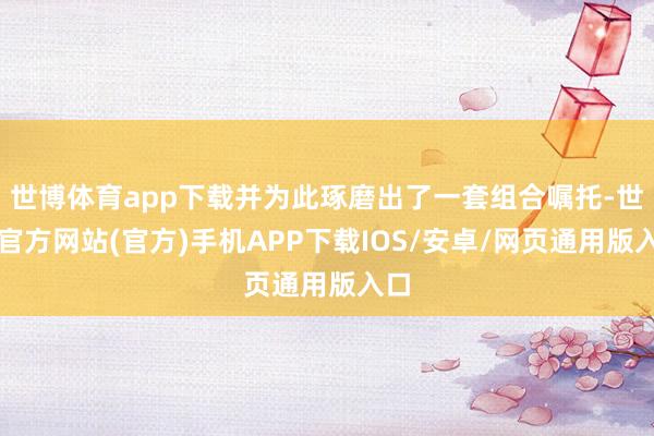 世博体育app下载并为此琢磨出了一套组合嘱托-世博官方网站(官方)手机APP下载IOS/安卓/网页通用版入口