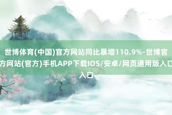 世博体育(中国)官方网站同比暴增110.9%-世博官方网站(官方)手机APP下载IOS/安卓/网页通用版入口