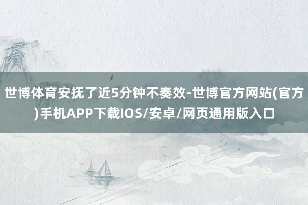 世博体育安抚了近5分钟不奏效-世博官方网站(官方)手机APP下载IOS/安卓/网页通用版入口