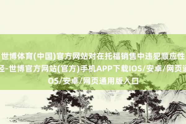 世博体育(中国)官方网站对在托福销售中违犯顺应性义务的行径-世博官方网站(官方)手机APP下载IOS/安卓/网页通用版入口