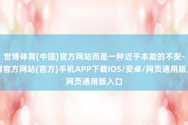 世博体育(中国)官方网站而是一种近乎本能的不安-世博官方网站(官方)手机APP下载IOS/安卓/网页通用版入口