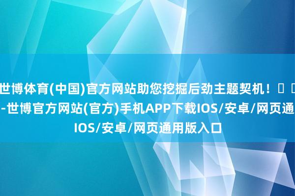 世博体育(中国)官方网站助您挖掘后劲主题契机！		　　7月18日-世博官方网站(官方)手机APP下载IOS/安卓/网页通用版入口