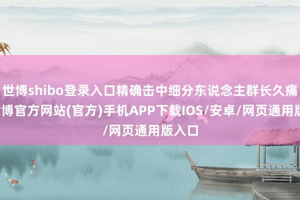 世博shibo登录入口精确击中细分东说念主群长久痛点-世博官方网站(官方)手机APP下载IOS/安卓/网页通用版入口