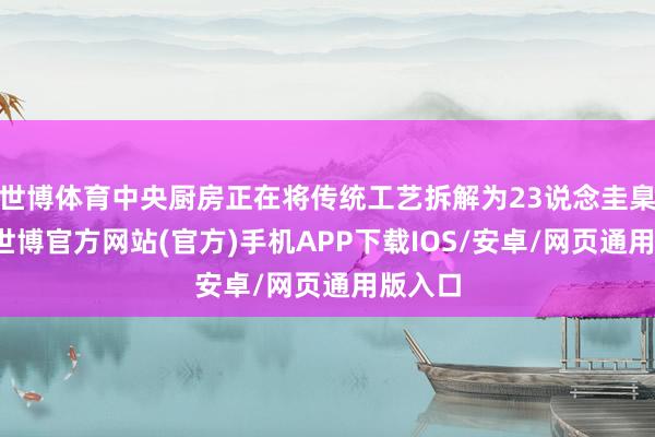 世博体育中央厨房正在将传统工艺拆解为23说念圭臬工序-世博官方网站(官方)手机APP下载IOS/安卓/网页通用版入口