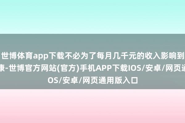世博体育app下载不必为了每月几千元的收入影响到休眠和健康-世博官方网站(官方)手机APP下载IOS/安卓/网页通用版入口