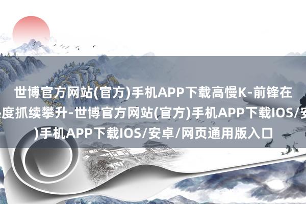世博官方网站(官方)手机APP下载高慢K-前锋在年青中国旅客中的热度抓续攀升-世博官方网站(官方)手机APP下载IOS/安卓/网页通用版入口