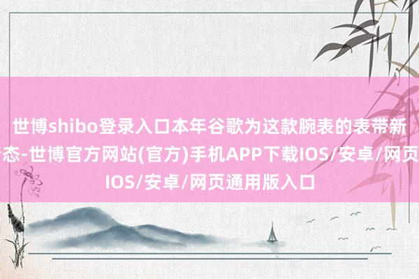 世博shibo登录入口本年谷歌为这款腕表的表带新增了多种情态-世博官方网站(官方)手机APP下载IOS/安卓/网页通用版入口