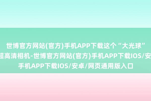 世博官方网站(官方)手机APP下载这个“大光球”内部排布了数百台超高清相机-世博官方网站(官方)手机APP下载IOS/安卓/网页通用版入口