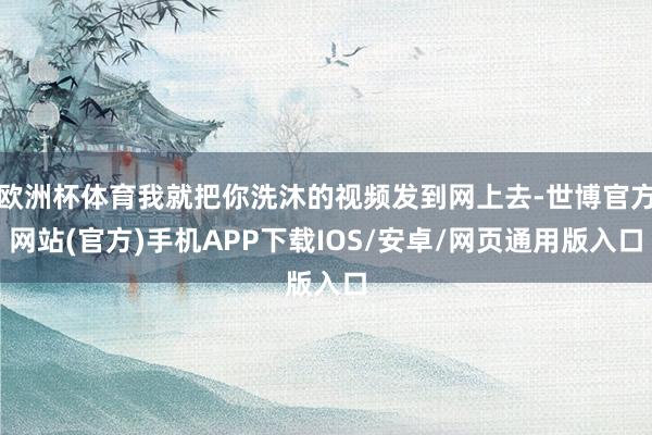 欧洲杯体育我就把你洗沐的视频发到网上去-世博官方网站(官方)手机APP下载IOS/安卓/网页通用版入口