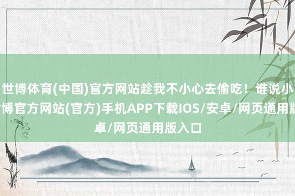 世博体育(中国)官方网站趁我不小心去偷吃!谁说小的-世博官方网站(官方)手机APP下载IOS/安卓/网页通用版入口