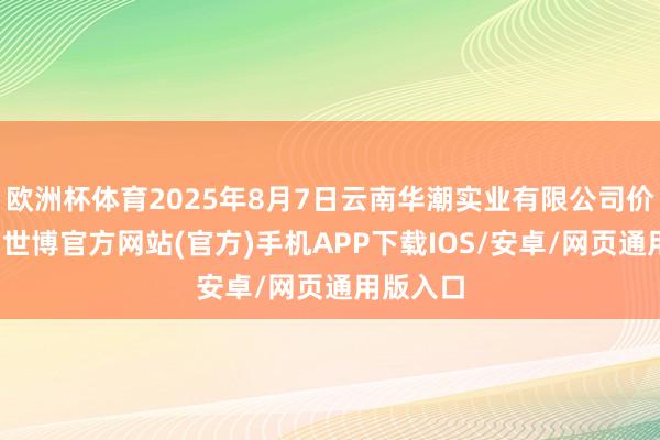 欧洲杯体育2025年8月7日云南华潮实业有限公司价钱行情-世博官方网站(官方)手机APP下载IOS/安卓/网页通用版入口