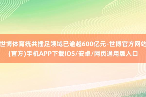 世博体育统共插足领域已逾越600亿元-世博官方网站(官方)手机APP下载IOS/安卓/网页通用版入口