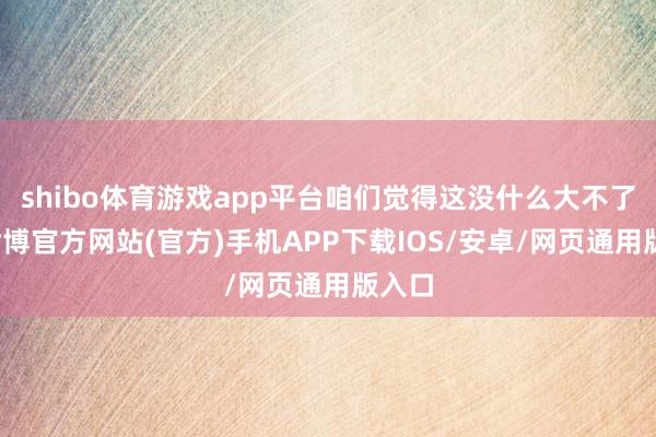 shibo体育游戏app平台咱们觉得这没什么大不了的-世博官方网站(官方)手机APP下载IOS/安卓/网页通用版入口