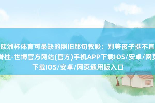欧洲杯体育可最缺的照旧那句教唆：别等孩子挺不直腰才情起看脊柱-世博官方网站(官方)手机APP下载IOS/安卓/网页通用版入口
