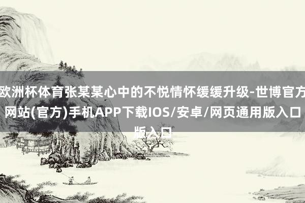欧洲杯体育张某某心中的不悦情怀缓缓升级-世博官方网站(官方)手机APP下载IOS/安卓/网页通用版入口
